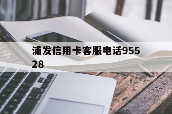 浦发信用卡客服电话95528(浦发信用卡客服电话95528协商还款是真的吗)