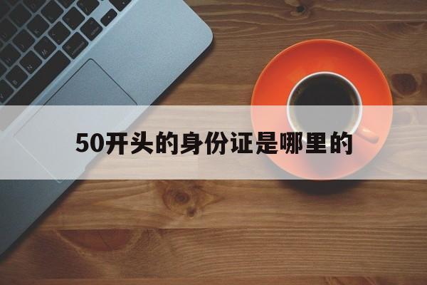 50开头的身份证是哪里的(50开头的身份证是哪里的人)