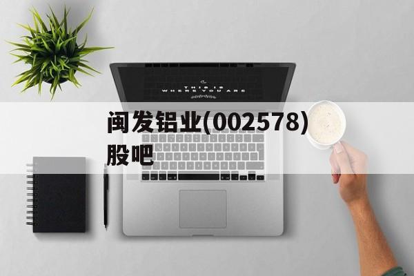 闽发铝业(002578)股吧(002578闽发铝业分析讨论股吧)