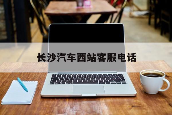 长沙汽车西站客服电话(长沙汽车西站客服电话号码)