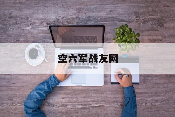 空六军战友网(空六军战友网站朱小专)